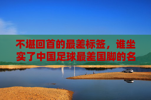 不堪回首的最差标签,谁坐实了中国足球最差国脚的名号?