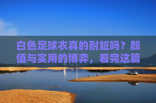 白色足球衣真的耐脏吗?颜值与实用的博弈,看完这篇再决定