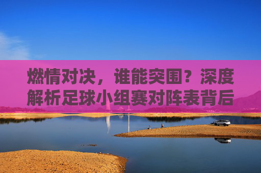 燃情对决，谁能突围？深度解析足球小组赛对阵表背后的玄机