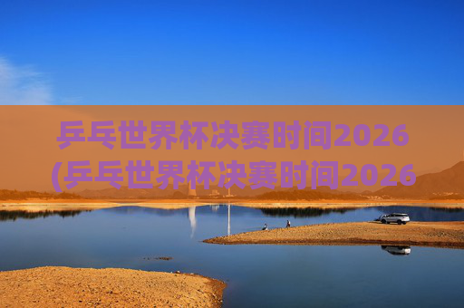 乒乓世界杯决赛时间2026(乒乓世界杯决赛时间2026年)