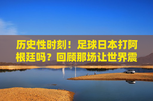 历史性时刻!足球日本打阿根廷吗?回顾那场让世界震撼的惊天逆转