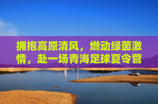 拥抱高原清风,燃动绿茵激情,赴一场青海足球夏令营的逐梦之旅