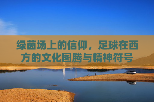 绿茵场上的信仰，足球在西方的文化图腾与精神符号