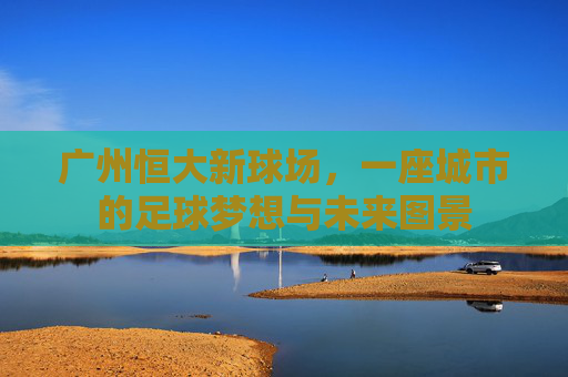 广州恒大新球场,一座城市的足球梦想与未来图景