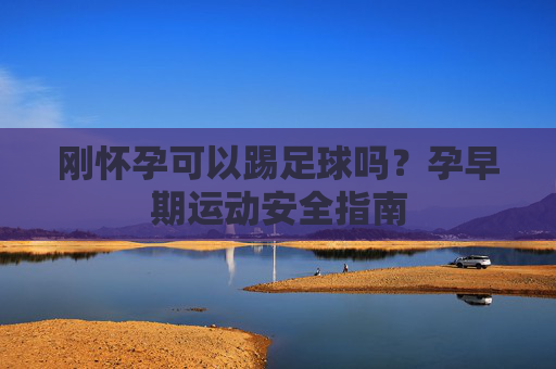 刚怀孕可以踢足球吗?孕早期运动安全指南
