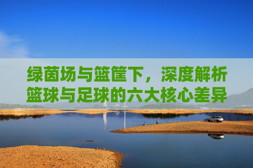 绿茵场与篮筐下,深度解析篮球与足球的六大核心差异