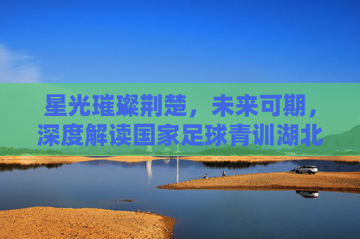 星光璀璨荆楚,未来可期,深度解读国家足球青训湖北名单