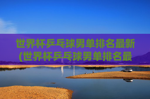 世界杯乒乓球男单排名最新(世界杯乒乓球男单排名最新比赛)
