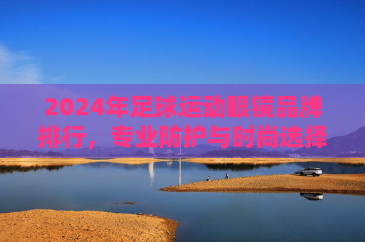 2024年足球运动眼镜品牌排行,专业防护与时尚选择的完美结合