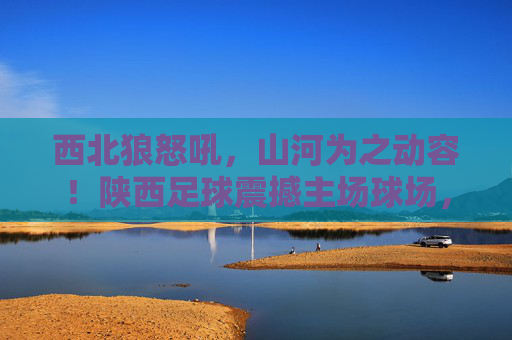 西北狼怒吼，山河为之动容！陕西足球震撼主场球场，点燃无限激情