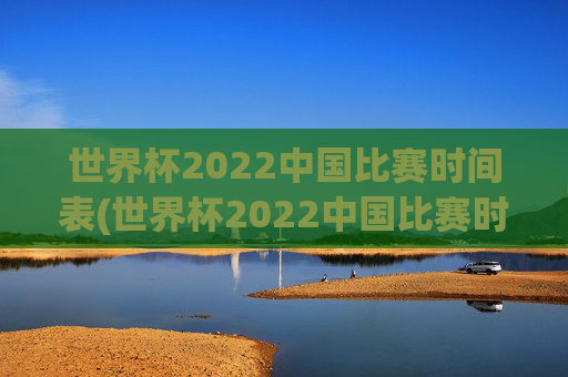 世界杯2022中国比赛时间表(世界杯2022中国比赛时间表格)