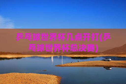 乒乓球世界杯几点开打(乒乓球世界杯总决赛)