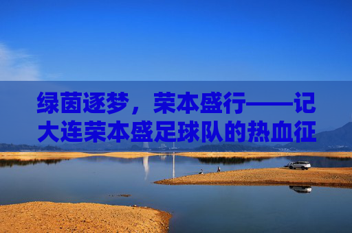 绿茵逐梦,荣本盛行——记大连荣本盛足球队的热血征程