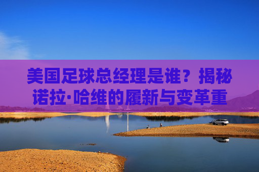 美国足球总经理是谁?揭秘诺拉·哈维的履新与变革重任