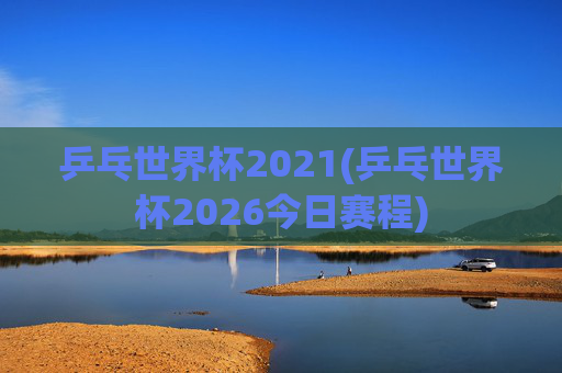 乒乓世界杯2021(乒乓世界杯2026今日赛程)