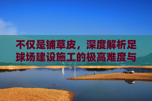 不仅是铺草皮,深度解析足球场建设施工的极高难度与严苛标准