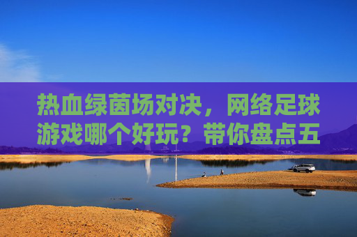 热血绿茵场对决,网络足球游戏哪个好玩?带你盘点五大经典之作