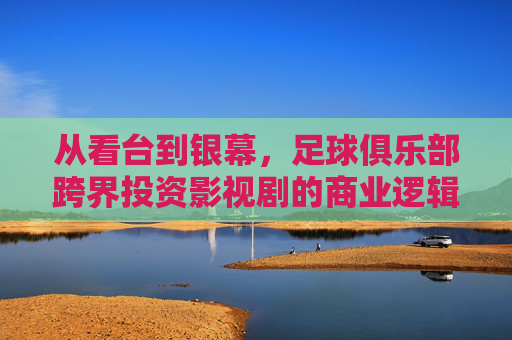 从看台到银幕,足球俱乐部跨界投资影视剧的商业逻辑与愿景