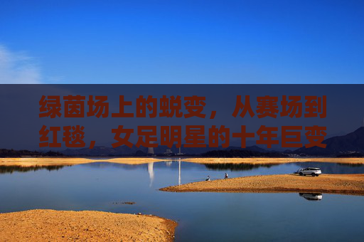绿茵场上的蜕变,从赛场到红毯,女足明星的十年巨变