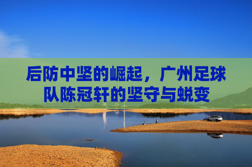 后防中坚的崛起,广州足球队陈冠轩的坚守与蜕变