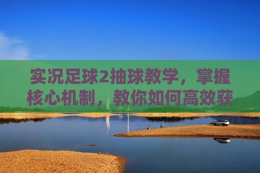 实况足球2抽球教学,掌握核心机制,教你如何高效获取顶级球员
