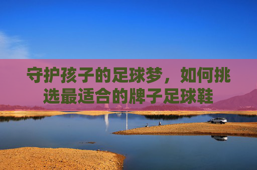 守护孩子的足球梦，如何挑选最适合的牌子足球鞋