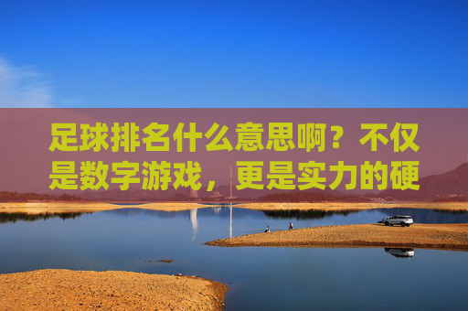 足球排名什么意思啊?不仅是数字游戏,更是实力的硬通货