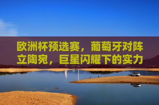 欧洲杯预选赛,葡萄牙对阵立陶宛,巨星闪耀下的实力碾压