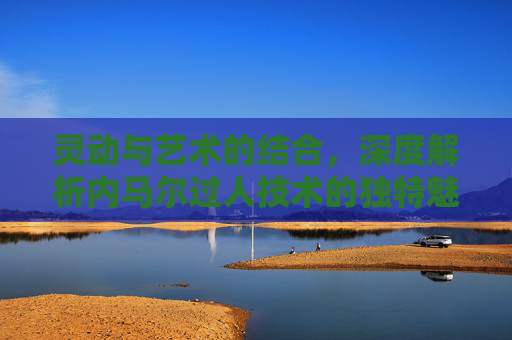 灵动与艺术的结合，深度解析内马尔过人技术的独特魅力