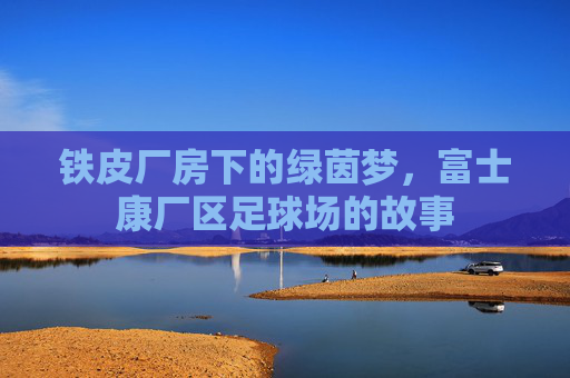 铁皮厂房下的绿茵梦,富士康厂区足球场的故事