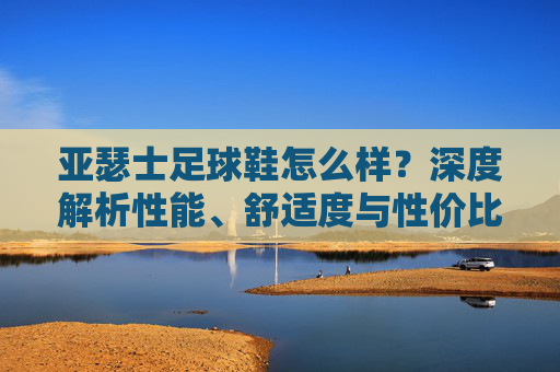 亚瑟士足球鞋怎么样?深度解析性能、舒适度与性价比
