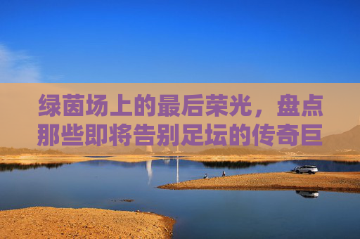 绿茵场上的最后荣光,盘点那些即将告别足坛的传奇巨星