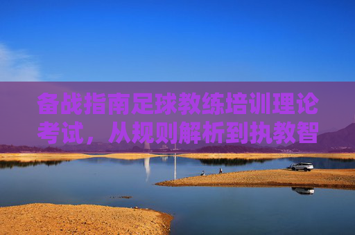 备战指南足球教练培训理论考试,从规则解析到执教智慧的通关之路
