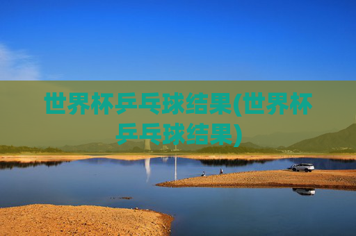 世界杯乒乓球结果(世界杯乒乓球结果)