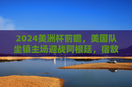 2024美洲杯前瞻,美国队坐镇主场迎战阿根廷,宿敌碰撞点燃北美大陆