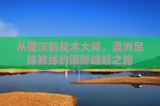 从硬汉到战术大师，澳洲足球教练的国际崛起之路