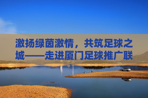 激扬绿茵激情,共筑足球之城——走进厦门足球推广联盟