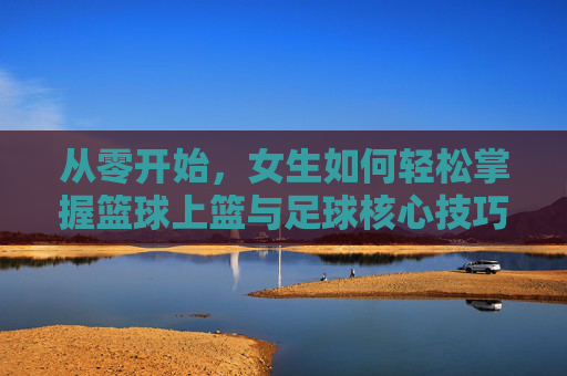 从零开始,女生如何轻松掌握篮球上篮与足球核心技巧