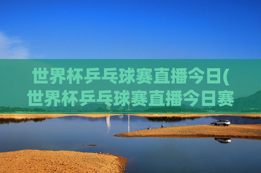世界杯乒乓球赛直播今日(世界杯乒乓球赛直播今日赛程表)
