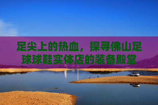 足尖上的热血,探寻佛山足球球鞋实体店的装备殿堂
