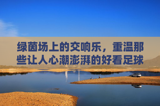 绿茵场上的交响乐,重温那些让人心潮澎湃的好看足球赛