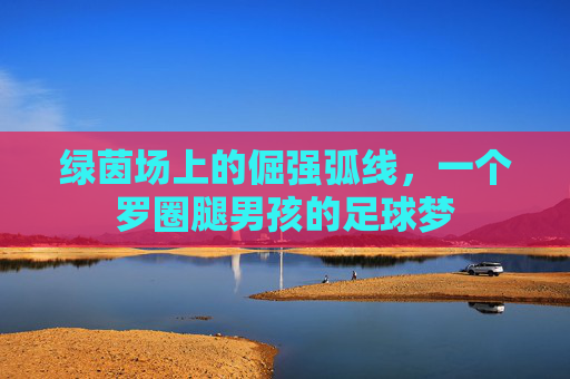 绿茵场上的倔强弧线,一个罗圈腿男孩的足球梦