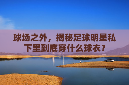 球场之外,揭秘足球明星私下里到底穿什么球衣?