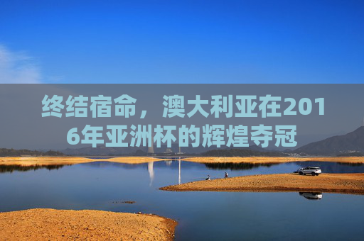 终结宿命,澳大利亚在2016年亚洲杯的辉煌夺冠