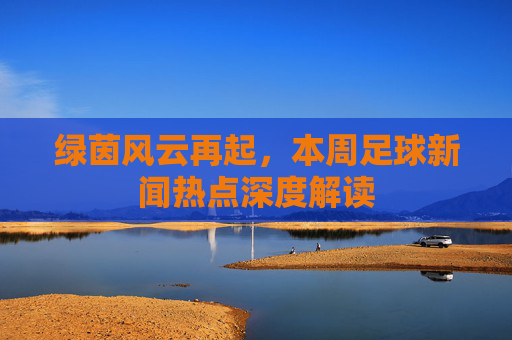 绿茵风云再起，本周足球新闻热点深度解读