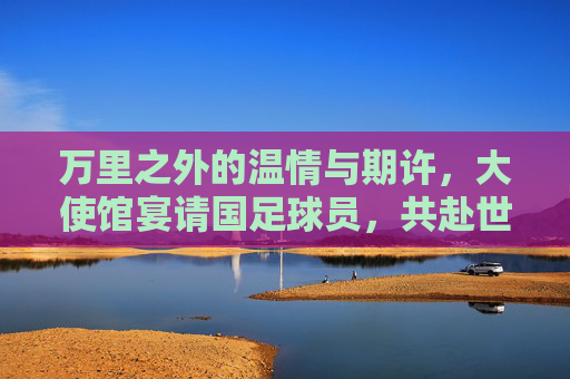 万里之外的温情与期许,大使馆宴请国足球员,共赴世界杯征程