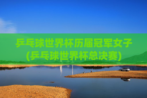 乒乓球世界杯历届冠军女子(乒乓球世界杯总决赛)