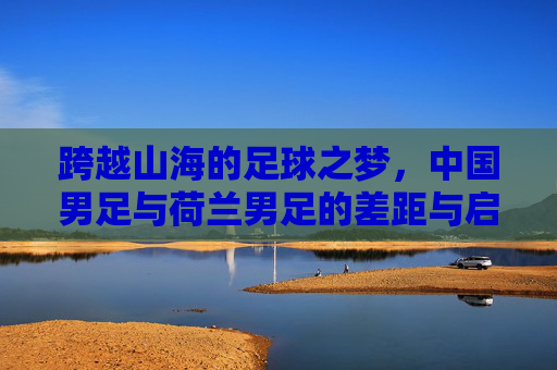 跨越山海的足球之梦，中国男足与荷兰男足的差距与启示