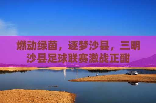 燃动绿茵，逐梦沙县，三明沙县足球联赛激战正酣