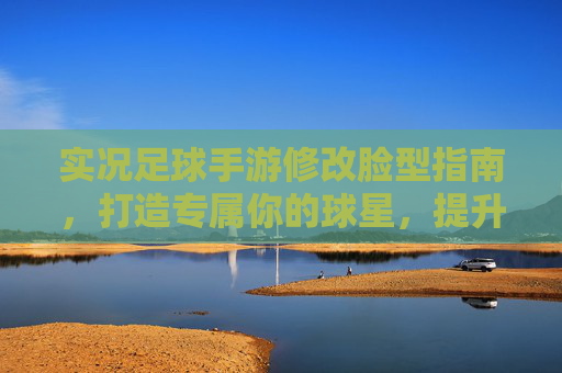 实况足球手游修改脸型指南,打造专属你的球星,提升游戏代入感